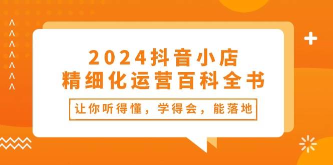 2024抖音小店-精细化运营百科全书：让你听得懂，学得会，能落地（34节课）-扬明网创