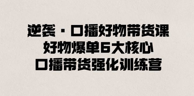 逆袭·口播好物带货课，好物爆单6大核心，口播带货强化训练营-扬明网创