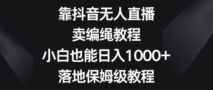 靠抖音无人直播，卖编绳教程，小白也能日入1000+，落地保姆级教程-扬明网创