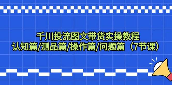 千川投流图文带货实操教程：认知篇/测品篇/操作篇/问题篇（7节课）-扬明网创