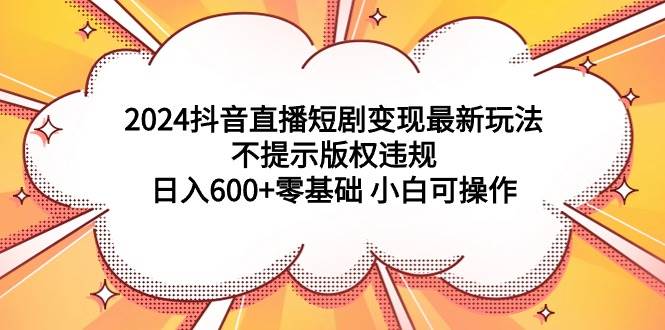 2024抖音直播短剧变现最新玩法，不提示版权违规 日入600+零基础 小白可操作-扬明网创