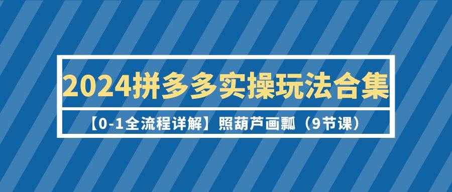 2024拼多多实操玩法合集【0-1全流程详解】照葫芦画瓢（9节课）-扬明网创