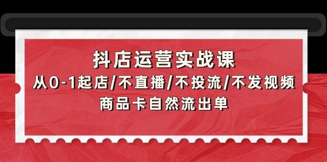 抖店运营实战课：从0-1起店/不直播/不投流/不发视频/商品卡自然流出单-扬明网创