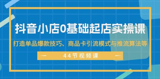 抖音小店0基础起店实操课，打造单品爆款技巧、商品卡引流模式与推流算法等-扬明网创