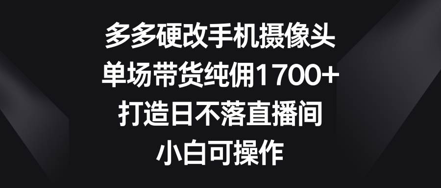 多多硬改手机摄像头，单场带货纯佣1700+，打造日不落直播间，小白可操作-扬明网创