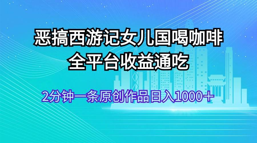 恶搞西游记女儿国喝咖啡 全平台收益通吃 2分钟一条原创作品日入1000＋-扬明网创