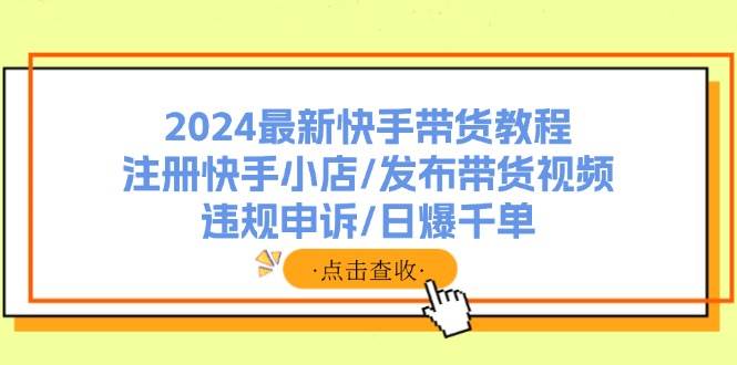 2024最新快手带货教程：注册快手小店/发布带货视频/违规申诉/日爆千单-扬明网创