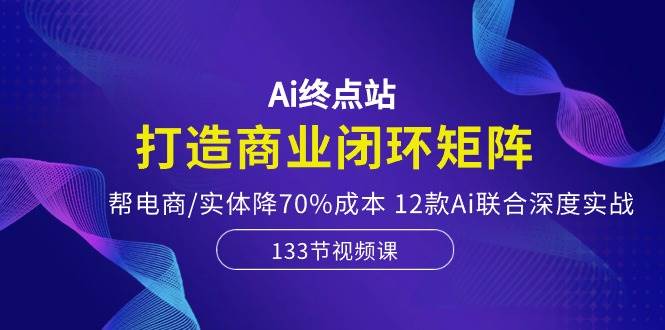 Ai终点站，打造商业闭环矩阵，帮电商/实体降70%成本，12款Ai联合深度实战-扬明网创