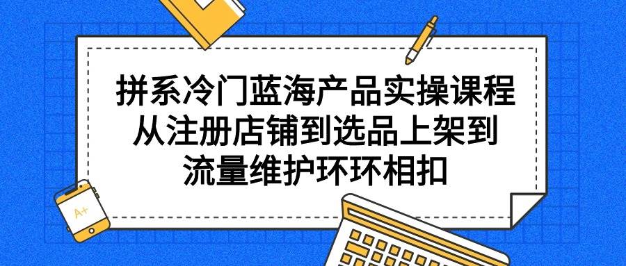 拼系冷门蓝海产品实操课程，从注册店铺到选品上架到流量维护环环相扣-扬明网创