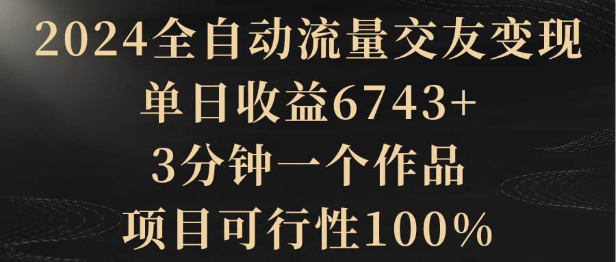 2024全自动流量交友变现，单日收益6743+，3分钟一个作品，项目可行性100%-扬明网创