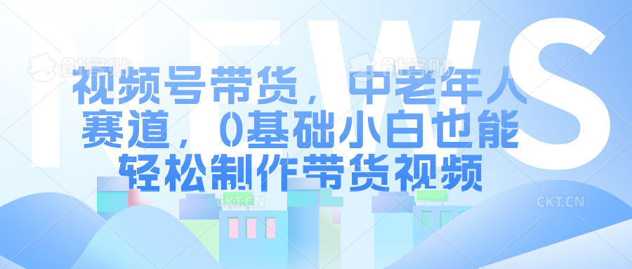 视频号带货，中老年人赛道，0基础小白也能轻松制作带货视频-扬明网创