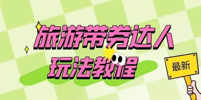 旅游带券达人玩法教程:0粉开通达人团购,旅游达人0粉可变现(7节课)-扬明网创