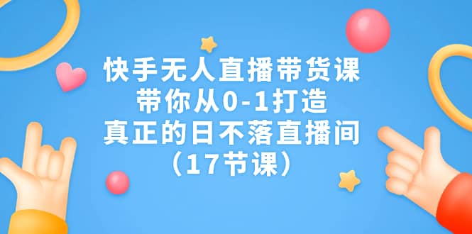 快手无人直播带货课，带你从0-1打造，真正的日不落直播间（17节课）-扬明网创