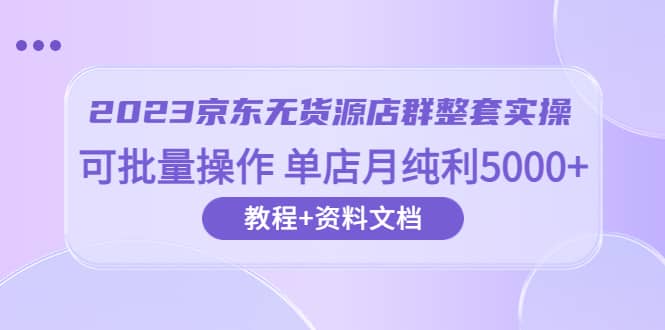 2023京东-无货源店群整套实操 可批量操作 单店月纯利5000+63节课+资料文档-扬明网创