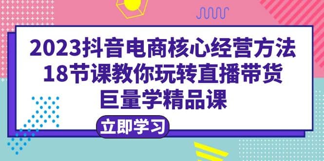 2023抖音电商核心经营方法:18节课教你玩转直播带货,巨量学精品课-扬明网创