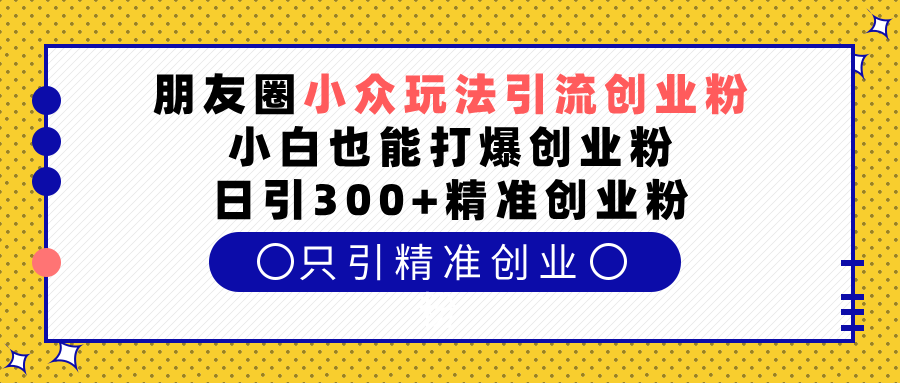 朋友圈小众玩法引流创业粉,小白也能打爆创业粉,日引300+精准创业粉-扬明网创