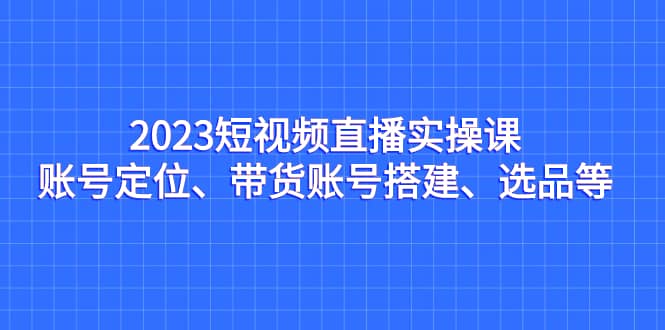 2023短视频直播实操课，账号定位、带货账号搭建、选品等-扬明网创