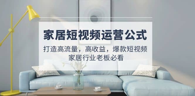家居短视频运营公式：打造高流量，高收益，爆款短视频 家居行业老板必看-扬明网创