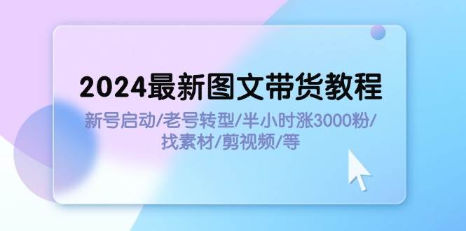 2024最新图文带货教程：新号启动/老号转型/半小时涨3000粉/找素材/剪辑-扬明网创