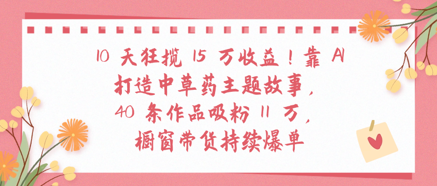 10天狂揽 15 万收益!靠 A打造中草药主题故事40 条作品吸粉11万橱窗带货持续爆单-扬明网创