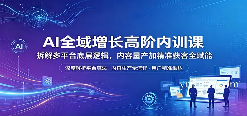 AI全域增长高阶内训课:拆解多平台底层逻辑,内容量产加精准获客全赋能-扬明网创